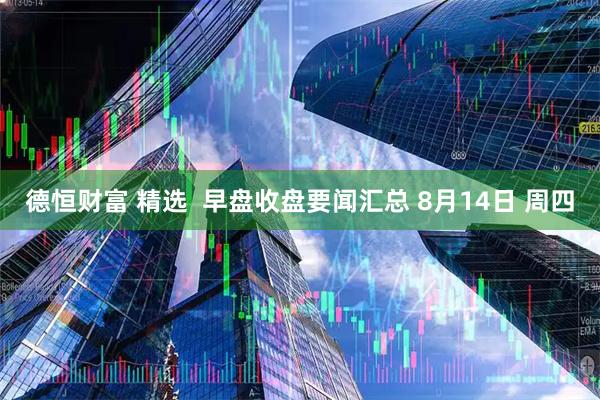 德恒财富 精选  早盘收盘要闻汇总 8月14日 周四