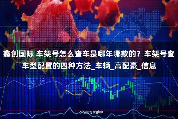 鑫创国际 车架号怎么查车是哪年哪款的？车架号查车型配置的四种方法_车辆_高配豪_信息