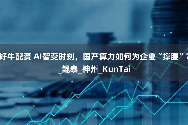 好牛配资 AI智变时刻，国产算力如何为企业“撑腰”？_鲲泰_神州_KunTai