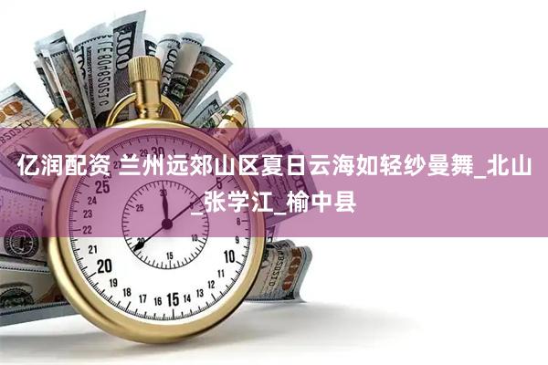 亿润配资 兰州远郊山区夏日云海如轻纱曼舞_北山_张学江_榆中县