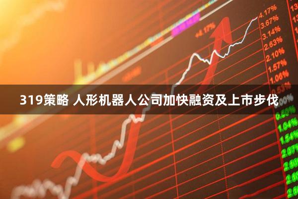 319策略 人形机器人公司加快融资及上市步伐