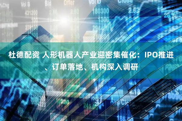 杜德配资 人形机器人产业迎密集催化：IPO推进、订单落地、机构深入调研