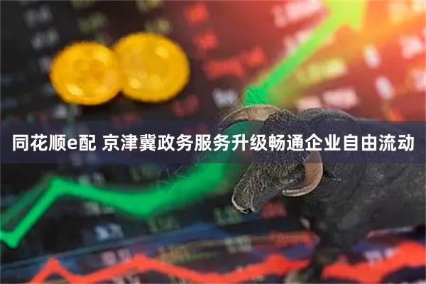 同花顺e配 京津冀政务服务升级畅通企业自由流动