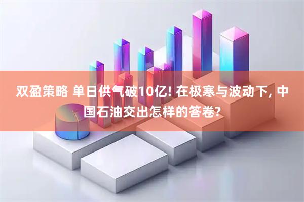 双盈策略 单日供气破10亿! 在极寒与波动下, 中国石油交出怎样的答卷?