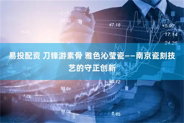 易投配资 刀锋游素骨 雅色沁莹瓷——南京瓷刻技艺的守正创新