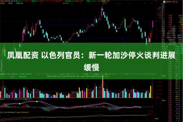凤凰配资 以色列官员：新一轮加沙停火谈判进展缓慢
