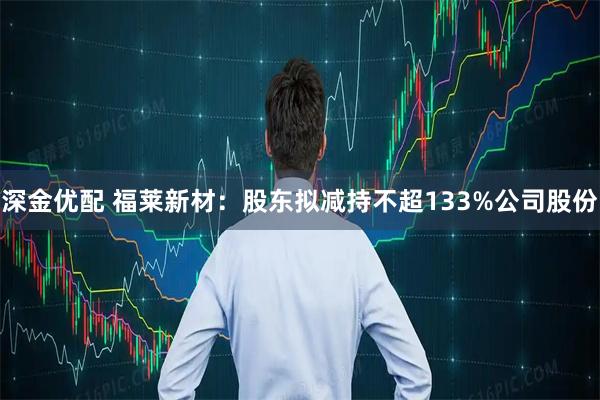 深金优配 福莱新材：股东拟减持不超133%公司股份