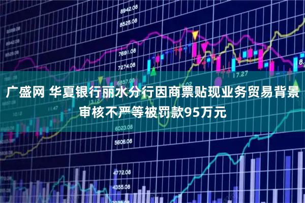 广盛网 华夏银行丽水分行因商票贴现业务贸易背景审核不严等被罚款95万元