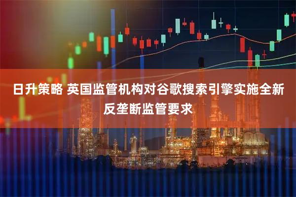 日升策略 英国监管机构对谷歌搜索引擎实施全新反垄断监管要求