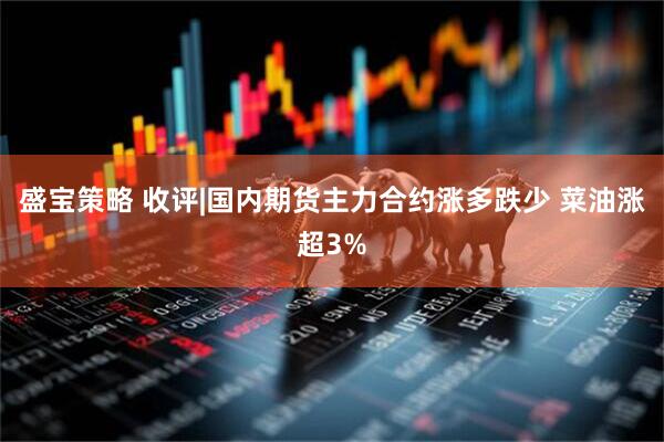 盛宝策略 收评|国内期货主力合约涨多跌少 菜油涨超3%