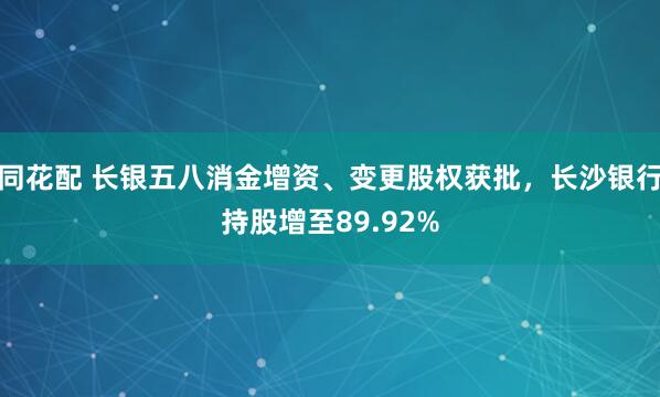 同花配 长银五八消金增资、变更股权获批，长沙银行持股增至89.92%