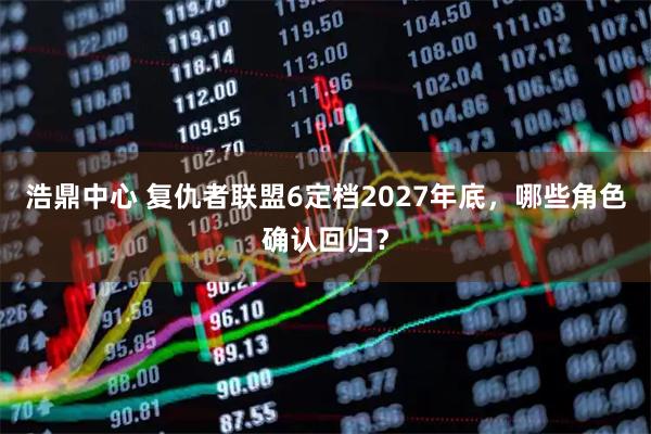浩鼎中心 复仇者联盟6定档2027年底，哪些角色确认回归？