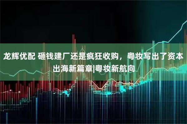 龙辉优配 砸钱建厂还是疯狂收购，粤妆写出了资本出海新篇章|粤妆新航向