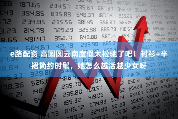 e路配资 高圆圆云南度假太松驰了吧！衬衫+半裙简约时髦，她怎么越活越少女呀